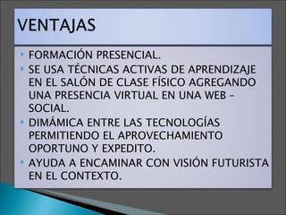 FORMACIÓN PRESENCIAL. SE USA TÉCNICAS ACTIVAS DE APRENDIZAJE EN EL SALÓN DE CLASE FÍSICO AGREGANDO UNA PRESENCIA VIRTUAL EN UNA WEB –SOCIAL. DIMÁMICA ENTRE LAS TECNOLOGÍAS PERMITIENDO EL APROVECHAMIENTO OPORTUNO Y EXPEDITO. AYUDA A ENCAMINAR CON VISIÓN FUTURISTA EN EL CONTEXTO. 