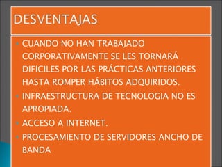CUANDO NO HAN TRABAJADO CORPORATIVAMENTE SE LES TORNARÁ DIFICILES POR LAS PRÁCTICAS ANTERIORES HASTA ROMPER HÁBITOS ADQUIRIDOS. INFRAESTRUCTURA DE TECNOLOGIA NO ES APROPIADA. ACCESO A INTERNET. PROCESAMIENTO DE SERVIDORES ANCHO DE BANDA 