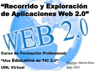 “Recorrido y Exploración
de Aplicaciones Web 2.0”




Curso de Formación Profesional:
“Uso Educativo de TIC 2.0”
                              Alumna: Valeria Oliva
UNL Virtual                   Año: 2012
 