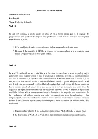 Universidad Estatal de Bolívar
Nombre: Fabián Miranda
Paralelo: O
Tema: Evolución de la web
Web 1.0
la web 1.0 comienza a existir desde los años 60 en la forma básica que es el lenguaje de
programación html que hacia las paginas mas agradables a la vista humana en el cual su navegador
era el Internet explorer.
1. Es la mas básica de todas ya que solamente incluyen navegadores de solo texto.
2. Después de la aparición de HTML se hizo un poco mas agradable a la vista dando paso
nuevo navegador visual es decir ya no textual.
Web 2.0
la web 2.0 en el cual sale en el año 2004 y se hace una nueva referencia a una segunda y mejor
generación en las paginas web en el cual el usuario ya no se limita a acceder a la información sino
que crea la información. Se produce una descentralización de Internet por la que el cliente es, a su
vez, servidor, este formato facilita la interactividad entre usuarios, que se refleja sobre todo en el
uso de redes sociales, engrandeciendo así la inteligencia colectiva, el modelo 2.0 ha provocado un
fuerte impacto social, el usuario tiene más poder en la red que nunca, ya que ahora tiene la
capacidad de expresarse libremente y de ser escuchado: tiene voz y voto en Internet. Simplifica la
usabilidad del sitio Web y ahorra tiempo al usuario. Estandariza los lenguajes para un mejor uso de
la re-utilización del código, permite una mejor interoperatividad entre las aplicaciones y las
máquinas (software-hardware).Facilita además el reconocimiento o detección de carencias o nuevas
formas de utilización de aplicaciones y la convergencia entre los medios de comunicación y los
contenidos.
1. Representa la evolución de las aplicaciones tradicionales WEB enfocadas al usuario final.
2. En diferencia a la WEB 1.0, la WEB 2.0 es mas dinámica y mas atractiva para el usuario.
Web 3.0
 