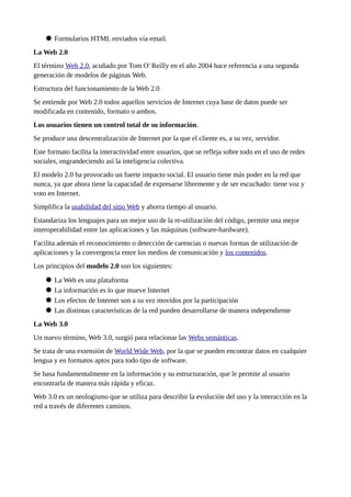  Formularios HTML enviados vía email.
La Web 2.0
El término Web 2.0, acuñado por Tom O' Reilly en el año 2004 hace referencia a una segunda
generación de modelos de páginas Web.
Estructura del funcionamiento de la Web 2.0
Se entiende por Web 2.0 todos aquellos servicios de Internet cuya base de datos puede ser
modificada en contenido, formato o ambos.
Los usuarios tienen un control total de su información.
Se produce una descentralización de Internet por la que el cliente es, a su vez, servidor.
Este formato facilita la interactividad entre usuarios, que se refleja sobre todo en el uso de redes
sociales, engrandeciendo así la inteligencia colectiva.
El modelo 2.0 ha provocado un fuerte impacto social. El usuario tiene más poder en la red que
nunca, ya que ahora tiene la capacidad de expresarse libremente y de ser escuchado: tiene voz y
voto en Internet.
Simplifica la usabilidad del sitio Web y ahorra tiempo al usuario.
Estandariza los lenguajes para un mejor uso de la re-utilización del código, permite una mejor
interoperabilidad entre las aplicaciones y las máquinas (software-hardware).
Facilita además el reconocimiento o detección de carencias o nuevas formas de utilización de
aplicaciones y la convergencia entre los medios de comunicación y los contenidos.
Los principios del modelo 2.0 son los siguientes:
 La Web es una plataforma
 La información es lo que mueve Internet
 Los efectos de Internet son a su vez movidos por la participación
 Las distintas características de la red pueden desarrollarse de manera independiente
La Web 3.0
Un nuevo término, Web 3.0, surgió para relacionar las Webs semánticas.
Se trata de una extensión de World Wide Web, por la que se pueden encontrar datos en cualquier
lengua y en formatos aptos para todo tipo de software.
Se basa fundamentalmente en la información y su estructuración, que le permite al usuario
encontrarla de manera más rápida y eficaz.
Web 3.0 es un neologismo que se utiliza para describir la evolución del uso y la interacción en la
red a través de diferentes caminos.
 