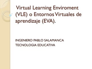 Virtual Learning Enviroment
(VLE) o EntornosVirtuales de
aprendizaje (EVA).
INGENIERO PABLO SALAMANCA
TECNOLOGIA EDUCATIVA
 
