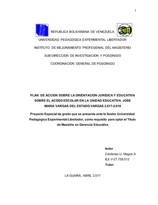 1
REPUBLICA BOLIVARIANA DE VENEZUELA
UNIVERSIDAD PEDAGOGICA EXPERIMENTAL LIBERTADOR
INSTITUTO DE MEJORAMIENTO PROFESIONAL DEL MAGISTERIO
SUB DIRECCION DE INVESTIGACION Y POSGRADO
COORDINACION GENERAL DE POSGRADO
PLAN DE ACCION SOBRE LA ORIENTACION JURIDICA Y EDUCATIVA
SOBRE EL ACOSO ESCOLAR EN LA UNIDAD EDUCATIVA JOSE
MARIA VARGAS DEL ESTADO VARGAS 2.017-2.018
Proyecto Especial de grado que se presenta ante la Ilustre Universidad
Pedagógica Experimental Libertador, como requisito para optar el Titulo
de Maestría en Gerencia Educativa
Autor
Cárdenas U. Magno A
C.I: V-21.759.012
Tutor:
LA GUAIRA, ABRIL 2.017
 