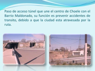 Paso de acceso túnel que une el centro de Choele con el
Barrio Maldonado, su función es prevenir accidentes de
transito, debido a que la ciudad esta atravesada por la
ruta.

 