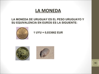 10
LA MONEDA
 
LA MONEDA DE URUGUAY ES EL PESO URUGUAYO Y
SU EQUIVALENCIA EN EUROS ES LA SIGUIENTE:
1 UYU = 0,033662 EUR
  
 