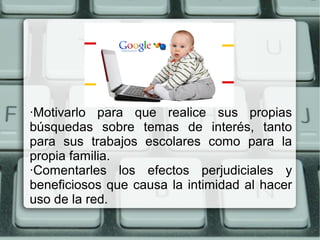 ·Motivarlo para que realice sus propias
búsquedas sobre temas de interés, tanto
para sus trabajos escolares como para la
propia familia.
·Comentarles los efectos perjudiciales y
beneficiosos que causa la intimidad al hacer
uso de la red.
 
