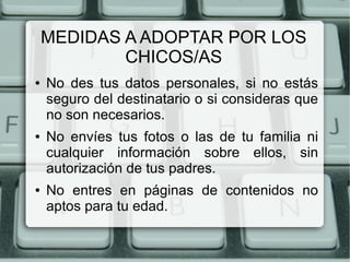 MEDIDAS A ADOPTAR POR LOS
CHICOS/AS
● No des tus datos personales, si no estás
seguro del destinatario o si consideras que
no son necesarios.
● No envíes tus fotos o las de tu familia ni
cualquier información sobre ellos, sin
autorización de tus padres.
● No entres en páginas de contenidos no
aptos para tu edad.
 