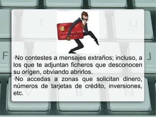 ·No contestes a mensajes extraños; incluso, a
los que te adjuntan ficheros que desconocen
su orígen, obviando abrirlos.
·No accedas a zonas que solicitan dinero,
números de tarjetas de crédito, inversiones,
etc.
 