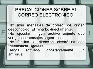 PRECAUCIONES SOBRE EL
CORREO ELECTRÓNICO.
·No abrir mensajes de correo, de origen
desconocido. Eliminarlo, directamente.
·No ejecutar ningún archivo adjunto que
venga con mensajes sugerentes.
·No facilitar la dirección electrónica con
"demasiada" ligereza.
·Tenga activado, constantemente, un
antivirus.
 