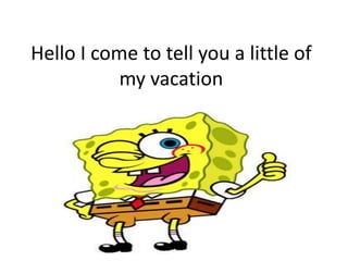 Hello I come to tell you a little of
my vacation
 