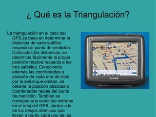 ¿ Qué es la Triangulación? La triangulación en el caso del GPS,se basa en determinar la distancia de cada satélite respecto al punto de medición. Conocidas las distancias, se determina fácilmente la propia posición relativa respecto a los tres satélites. Conociendo además las coordenadas o posición de cada uno de ellos por la señal que emiten, se obtiene la posición absoluta o coordenadas reales del punto de medición. También se consigue una exactitud extrema en el reloj del GPS, similar a la de los relojes atómicos que llevan a bordo cada uno de los satélites. 