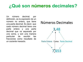 Un número decimal, por
definición, es la expresión de un
número no entero, que tiene
una parte decimal. Es decir, que
cada número decimal tiene una
parte entera y una parte
decimal que va separada por
una coma, y son una manera
particular de escribir las
fracciones como resultado de
un cociente inexacto.
¿Qué son números decimales?
 