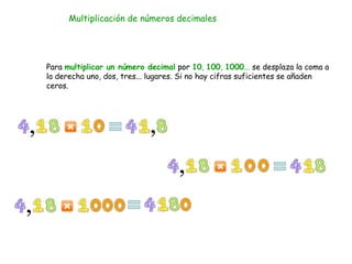 Multiplicación de números decimales
Para multiplicar un número decimal por 10, 100, 1000... se desplaza la coma a
la derecha uno, dos, tres... lugares. Si no hay cifras suficientes se añaden
ceros.
 