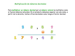 Multiplicación de números decimales
Para multiplicar un número decimal por un número natural se multiplica como
si fueran números naturales. En el producto debemos separar con una coma, a
partir de la derecha, tantas cifras decimales como tenga el factor decimal.
 