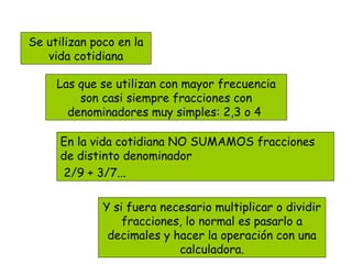 Las que se utilizan con mayor frecuencia
son casi siempre fracciones con
denominadores muy simples: 2,3 o 4
Se utilizan poco en la
vida cotidiana
En la vida cotidiana NO SUMAMOS fracciones
de distinto denominador
2/9 + 3/7...
Y si fuera necesario multiplicar o dividir
fracciones, lo normal es pasarlo a
decimales y hacer la operación con una
calculadora.
 