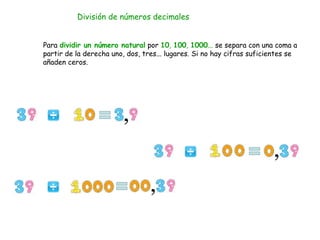 División de números decimales
Para dividir un número natural por 10, 100, 1000... se separa con una coma a
partir de la derecha uno, dos, tres... lugares. Si no hay cifras suficientes se
añaden ceros.
 