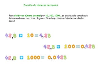 División de números decimales
Para dividir un número decimal por 10, 100, 1000... se desplaza la coma hacia
la izquierda uno, dos, tres... lugares. Si no hay cifras suficientes se añaden
ceros.
 