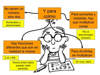Y para
colmo
No tienen un
número,
sino dos
Numerador y
denominador
Para dividirlas,
se multiplican
Hay fracciones
diferentes que son en
realidad la misma
3 /4 = 6/8.
En cruz, claro
Para sumarlas y
restarlas, hay
que multiplicar
cosas
Por el
denominador
contrario
Nunca antes había
pasado nada
parecido.
 