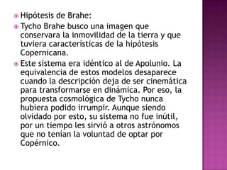  Hipótesis de Brahe:
 Tycho Brahe busco una imagen que
  conservara la inmovilidad de la tierra y que
  tuviera características de la hipótesis
  Copernicana.
 Este sistema era idéntico al de Apolunio. La
  equivalencia de estos modelos desaparece
  cuando la descripción deja de ser cinemática
  para transformarse en dinámica. Por eso, la
  propuesta cosmológica de Tycho nunca
  hubiera podido irrumpir. Aunque siendo
  olvidado por esto, su sistema no fue inútil,
  por un tiempo les sirvió a otros astrónomos
  que no tenían la voluntad de optar por
  Copérnico.
 