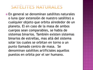  En general se denominan satélites naturales
 o luna (por extensión de nuestro satélite) a
 cualquier objeto que orbita alrededor de un
 planeta. El en caso de la masa de ambos
 cuerpos sean comparables, se habla de
 sistemas binarios. También existen sistemas
 binarios de estrellas, mas allá del sistema
 solar los cuales se orbitan en torno a un
 punto llamado centro de masa. Se
 denominan satélites artificiales aquellos
 puestos en orbita por el ser humano.
 