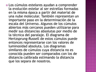  Loscúmulos estelares ayudan a comprender
 la evolución estelar al ser estrellas formadas
 en la misma época a partir del material de
 una nube molecular. También representan un
 importante paso en la determinación de la
 escala del Universo. Algunos de los cúmulos
 abiertos más cercanos pueden utilizarse para
 medir sus distancias absolutas por medio de
 la técnica del paralaje. El diagrama de
 Hertzsprung-Russell de estos cúmulos puede
 entonces representarse con los valores de
 luminosidad absoluta. Los diagramas
 similares de cúmulos cuya distancia no es
 conocida pueden ser comparados con los de
 distancia calibrada estimando la distancia
 que los separa de nosotros.
 