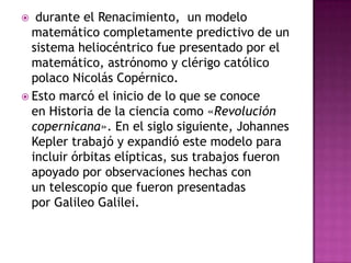   durante el Renacimiento, un modelo
  matemático completamente predictivo de un
  sistema heliocéntrico fue presentado por el
  matemático, astrónomo y clérigo católico
  polaco Nicolás Copérnico.
 Esto marcó el inicio de lo que se conoce
  en Historia de la ciencia como «Revolución
  copernicana». En el siglo siguiente, Johannes
  Kepler trabajó y expandió este modelo para
  incluir órbitas elípticas, sus trabajos fueron
  apoyado por observaciones hechas con
  un telescopio que fueron presentadas
  por Galileo Galilei.
 