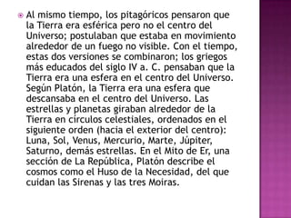    Al mismo tiempo, los pitagóricos pensaron que
    la Tierra era esférica pero no el centro del
    Universo; postulaban que estaba en movimiento
    alrededor de un fuego no visible. Con el tiempo,
    estas dos versiones se combinaron; los griegos
    más educados del siglo IV a. C. pensaban que la
    Tierra era una esfera en el centro del Universo.
    Según Platón, la Tierra era una esfera que
    descansaba en el centro del Universo. Las
    estrellas y planetas giraban alrededor de la
    Tierra en círculos celestiales, ordenados en el
    siguiente orden (hacia el exterior del centro):
    Luna, Sol, Venus, Mercurio, Marte, Júpiter,
    Saturno, demás estrellas. En el Mito de Er, una
    sección de La República, Platón describe el
    cosmos como el Huso de la Necesidad, del que
    cuidan las Sirenas y las tres Moiras.
 