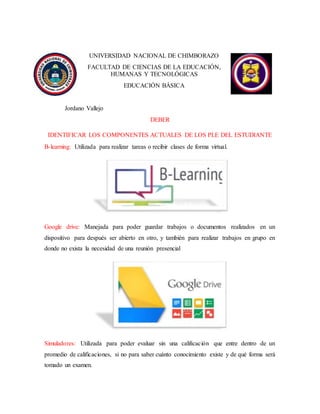 UNIVERSIDAD NACIONAL DE CHIMBORAZO
FACULTAD DE CIENCIAS DE LA EDUCACIÓN,
HUMANAS Y TECNOLÓGICAS
EDUCACIÓN BÁSICA
Jordano Vallejo
DEBER
IDENTIFICAR LOS COMPONENTES ACTUALES DE LOS PLE DEL ESTUDIANTE
B-learning: Utilizada para realizar tareas o recibir clases de forma virtual.
Google drive: Manejada para poder guardar trabajos o documentos realizados en un
dispositivo para después ser abierto en otro, y también para realizar trabajos en grupo en
donde no exista la necesidad de una reunión presencial
Simuladores: Utilizada para poder evaluar sin una calificación que entre dentro de un
promedio de calificaciones, si no para saber cuánto conocimiento existe y de qué forma será
tomado un examen.
 