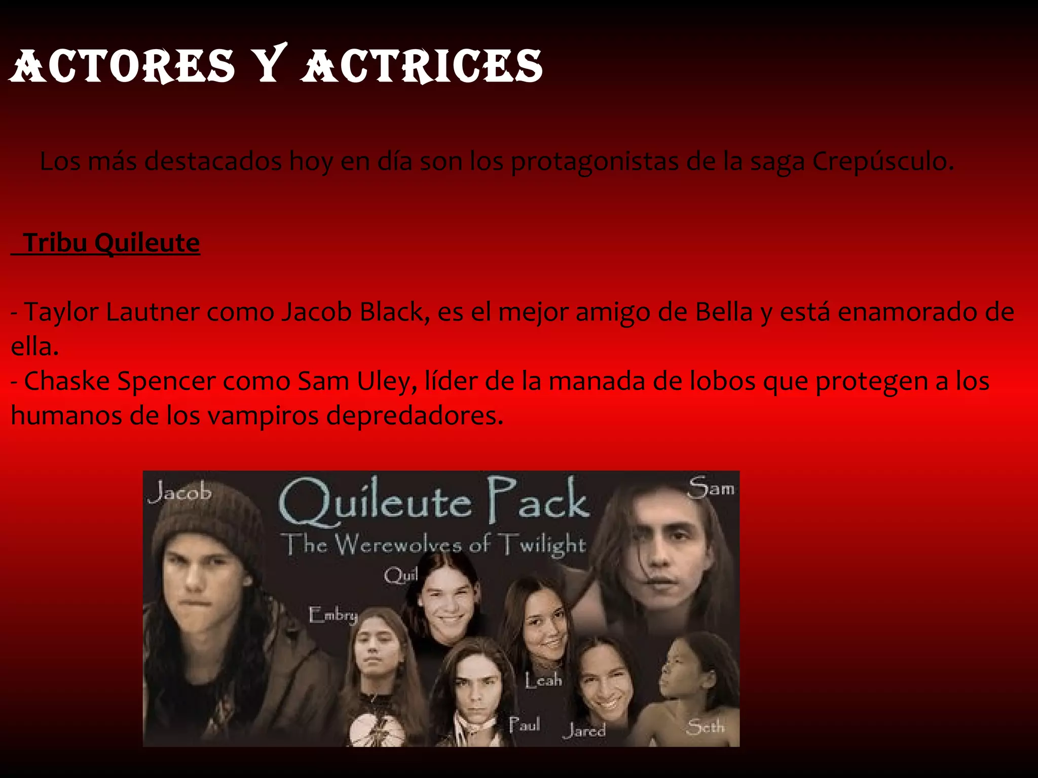 ACTORES y ACTRICES
  Los más destacados hoy en día son los protagonistas de la saga Crepúsculo.

Tribu Quileute

- Taylor Lautner como Jacob Black, es el mejor amigo de Bella y está enamorado de
ella.
- Chaske Spencer como Sam Uley, líder de la manada de lobos que protegen a los
humanos de los vampiros depredadores.
 