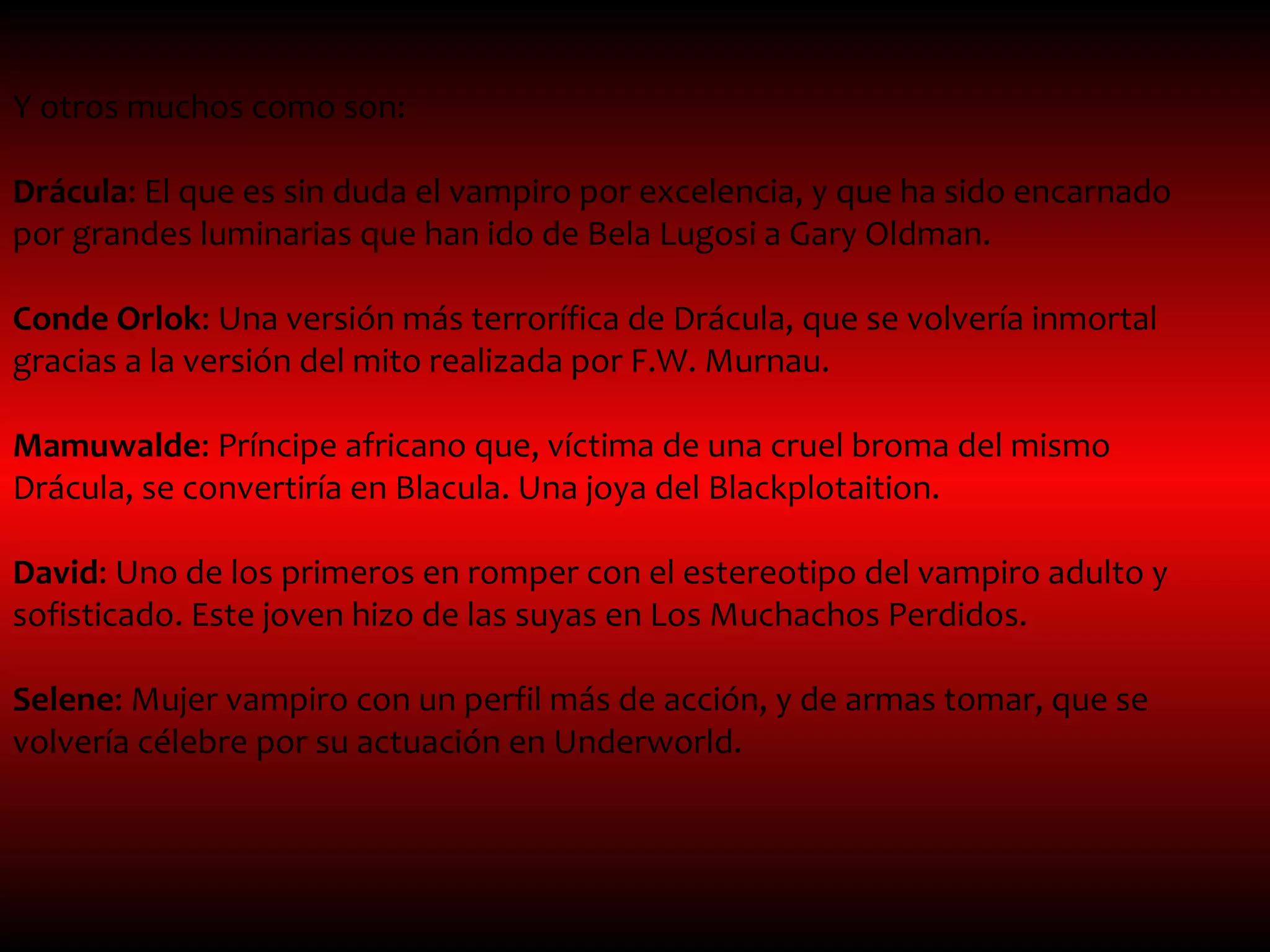 Y otros muchos como son:

Drácula: El que es sin duda el vampiro por excelencia, y que ha sido encarnado
por grandes luminarias que han ido de Bela Lugosi a Gary Oldman.

Conde Orlok: Una versión más terrorífica de Drácula, que se volvería inmortal
gracias a la versión del mito realizada por F.W. Murnau.

Mamuwalde: Príncipe africano que, víctima de una cruel broma del mismo
Drácula, se convertiría en Blacula. Una joya del Blackplotaition.

David: Uno de los primeros en romper con el estereotipo del vampiro adulto y
sofisticado. Este joven hizo de las suyas en Los Muchachos Perdidos.

Selene: Mujer vampiro con un perfil más de acción, y de armas tomar, que se
volvería célebre por su actuación en Underworld.
 