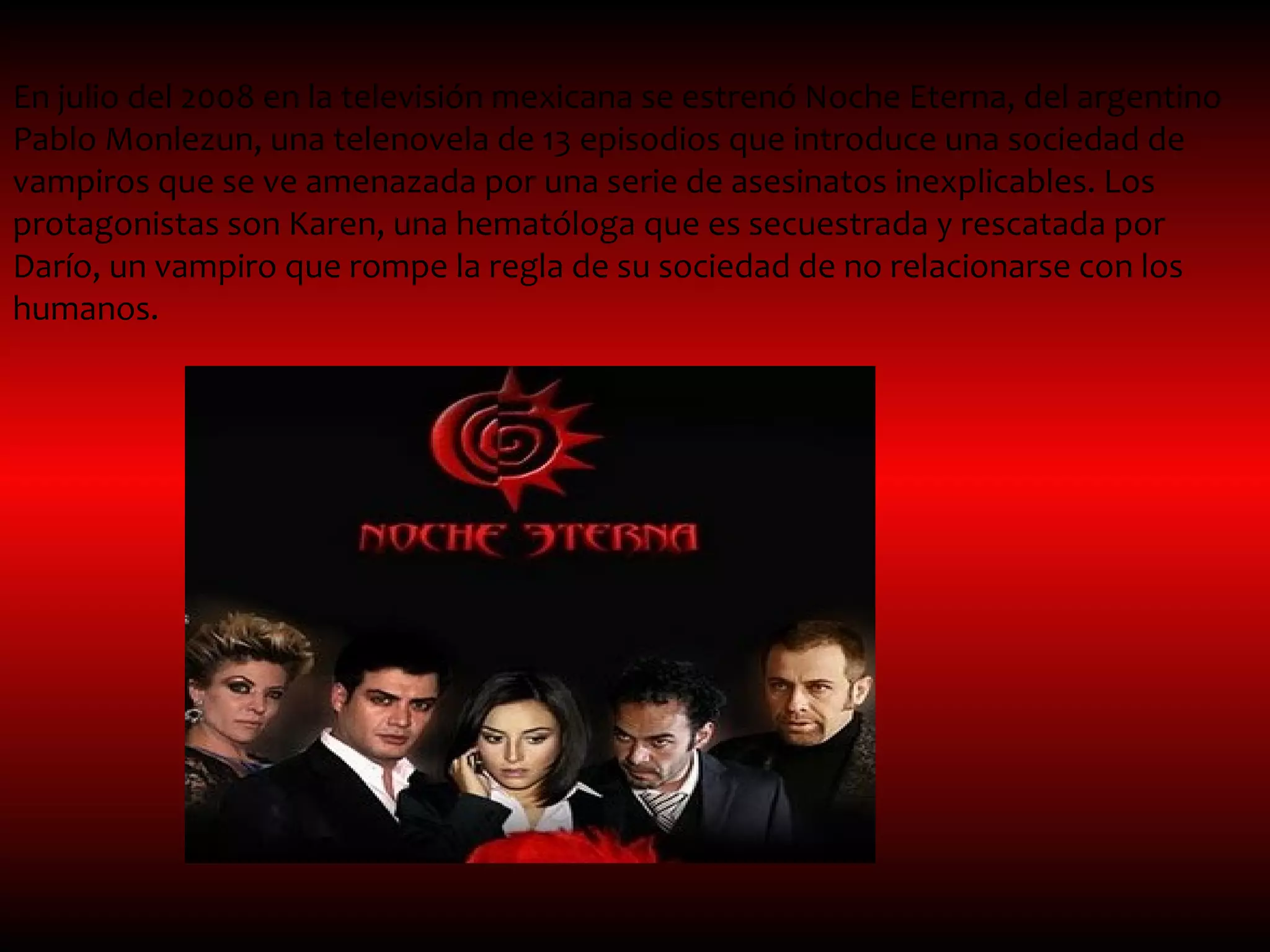 En julio del 2008 en la televisión mexicana se estrenó Noche Eterna, del argentino
Pablo Monlezun, una telenovela de 13 episodios que introduce una sociedad de
vampiros que se ve amenazada por una serie de asesinatos inexplicables. Los
protagonistas son Karen, una hematóloga que es secuestrada y rescatada por
Darío, un vampiro que rompe la regla de su sociedad de no relacionarse con los
humanos.
 