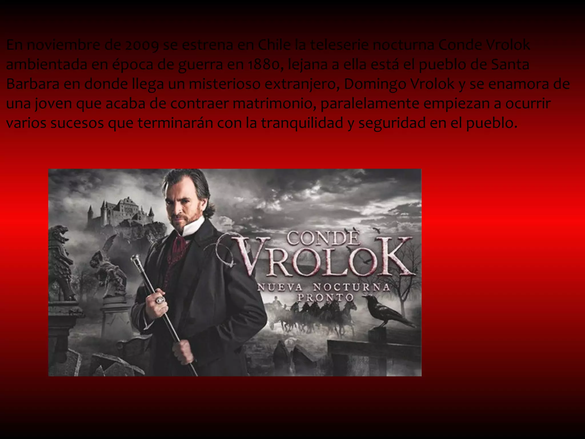 En noviembre de 2009 se estrena en Chile la teleserie nocturna Conde Vrolok
ambientada en época de guerra en 1880, lejana a ella está el pueblo de Santa
Barbara en donde llega un misterioso extranjero, Domingo Vrolok y se enamora de
una joven que acaba de contraer matrimonio, paralelamente empiezan a ocurrir
varios sucesos que terminarán con la tranquilidad y seguridad en el pueblo.
 