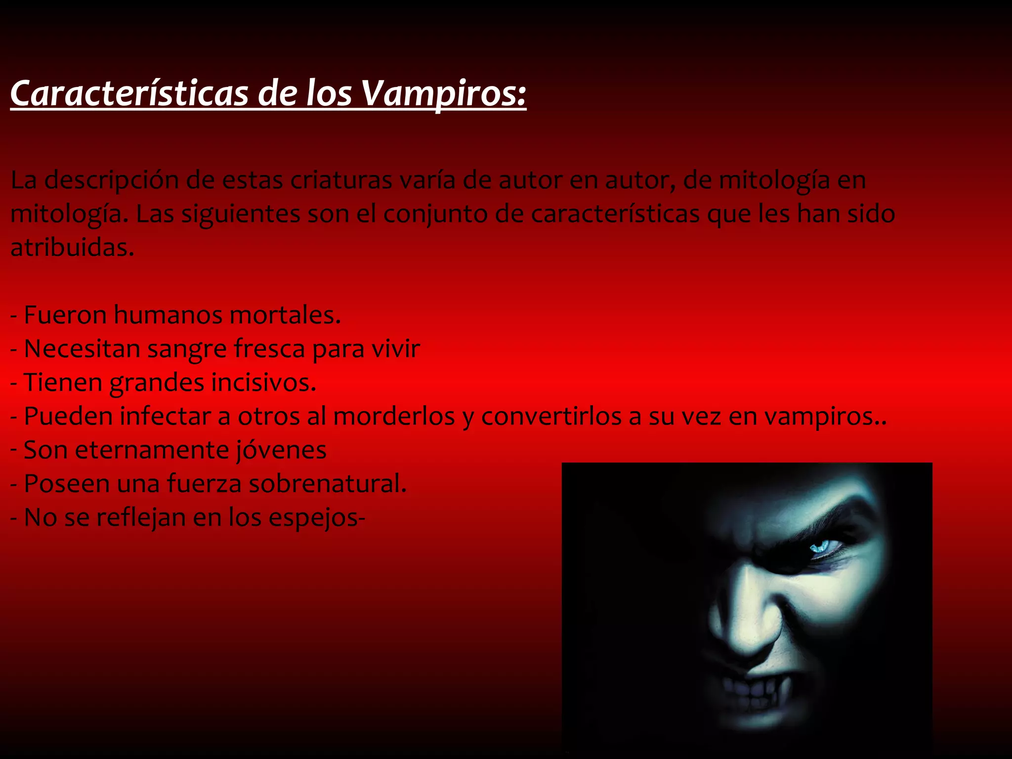 Características de los Vampiros:

La descripción de estas criaturas varía de autor en autor, de mitología en
mitología. Las siguientes son el conjunto de características que les han sido
atribuidas.

- Fueron humanos mortales.
- Necesitan sangre fresca para vivir
- Tienen grandes incisivos.
- Pueden infectar a otros al morderlos y convertirlos a su vez en vampiros..
- Son eternamente jóvenes
- Poseen una fuerza sobrenatural.
- No se reflejan en los espejos-
 