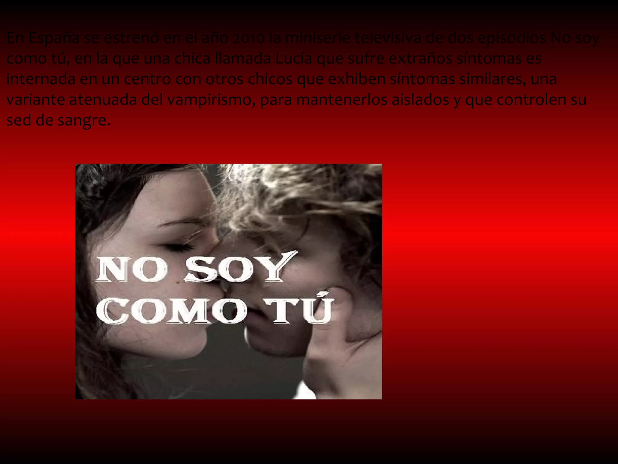 En España se estrenó en el año 2010 la miniserie televisiva de dos episodios No soy
como tú, en la que una chica llamada Lucía que sufre extraños síntomas es
internada en un centro con otros chicos que exhiben síntomas similares, una
variante atenuada del vampirismo, para mantenerlos aislados y que controlen su
sed de sangre.
 