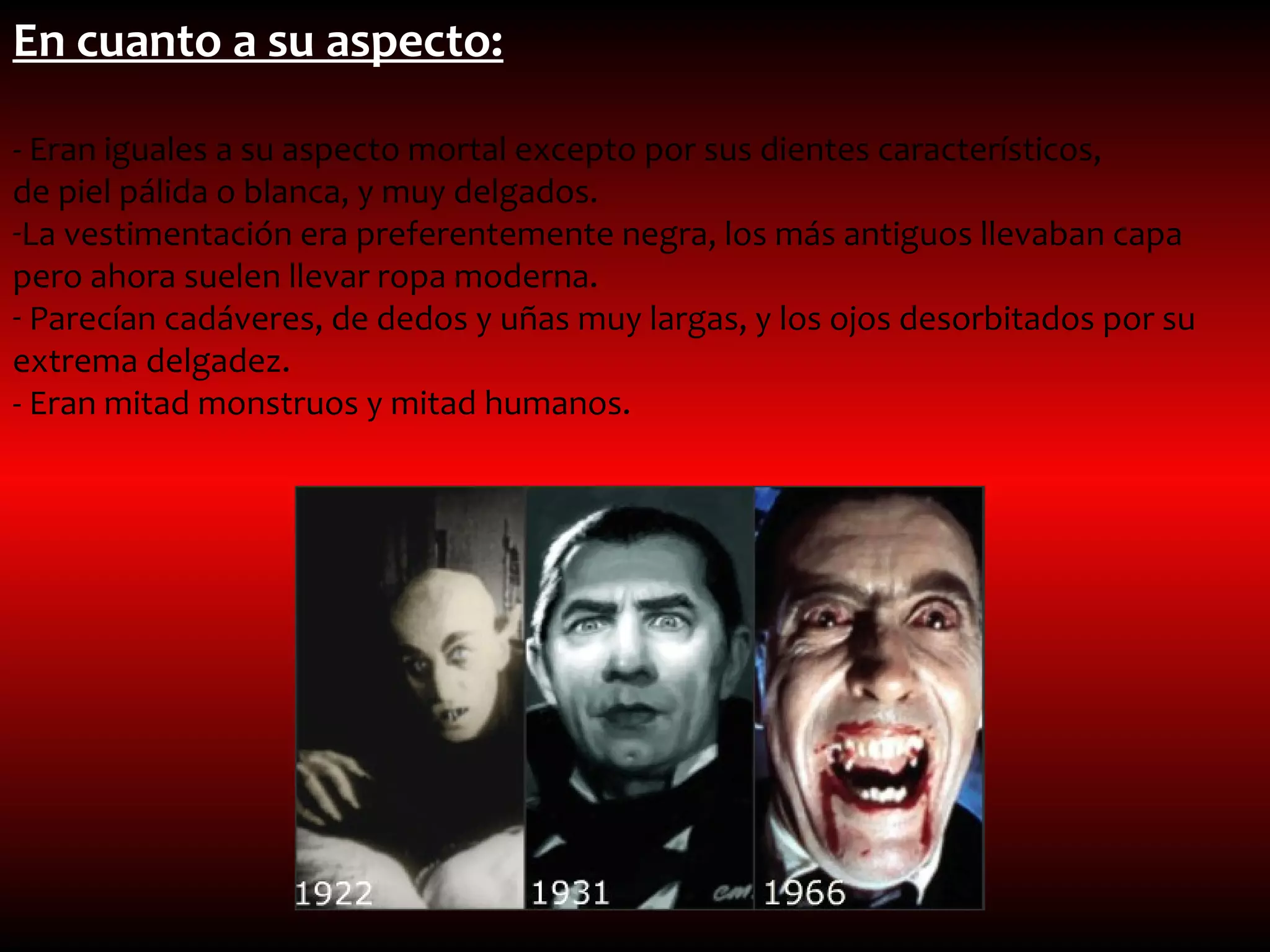 En cuanto a su aspecto:

- Eran iguales a su aspecto mortal excepto por sus dientes característicos,
de piel pálida o blanca, y muy delgados.
-La vestimentación era preferentemente negra, los más antiguos llevaban capa
pero ahora suelen llevar ropa moderna.
- Parecían cadáveres, de dedos y uñas muy largas, y los ojos desorbitados por su
extrema delgadez.
- Eran mitad monstruos y mitad humanos.
 