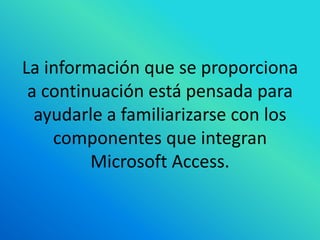 La información que se proporciona
 a continuación está pensada para
  ayudarle a familiarizarse con los
    componentes que integran
         Microsoft Access.
 
