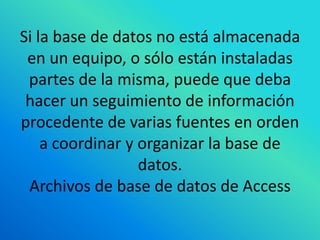 Si la base de datos no está almacenada
 en un equipo, o sólo están instaladas
 partes de la misma, puede que deba
 hacer un seguimiento de información
procedente de varias fuentes en orden
    a coordinar y organizar la base de
                  datos.
 Archivos de base de datos de Access
 