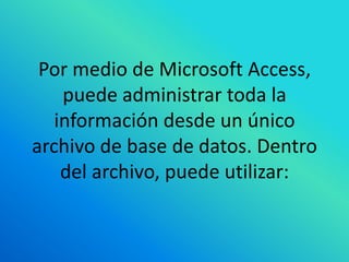 Por medio de Microsoft Access,
    puede administrar toda la
   información desde un único
archivo de base de datos. Dentro
    del archivo, puede utilizar:
 
