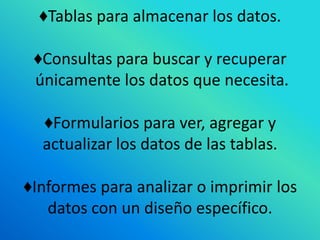 ♦Tablas para almacenar los datos.

 ♦Consultas para buscar y recuperar
 únicamente los datos que necesita.

  ♦Formularios para ver, agregar y
  actualizar los datos de las tablas.

♦Informes para analizar o imprimir los
   datos con un diseño específico.
 