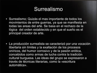 Surrealismo
●

●

Surrealismo; Quizás el mas importante de todos los
movimientos de entre guerras, ya que se manifiesta en
todas las areas del arte. Se basa en el rechazo de la
lógica del orden establecido y en que el sueño es el
principal creador de arte.
La producción surrealista se caracterizó por una vocación
libertaria sin límites y la exaltación de los procesos
oníricos, del humor corrosivo y de la pasión erótica,
concebidos como armas de lucha contra la tradición
cultural burguesa. Las ideas del grupo se expresaron a
través de técnicas literarias, como la «escritura
automática».

 