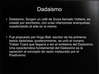Dadaismo
●

●

Dadaismo; Surgen un café de Suiza llamado Voltaire, es
creado por escritores, con unas intenciones anarquistas,
cuestionando al arte en si mismo
Fue propuesto por Hugo Ball, escritor de los primeros
textos dadaístas; posteriormente, se unió el rumano
Tristan Tzara que llegaría a ser el emblema del Dadaísmo.
Una característica fundamental del Dadaísmo es la
oposición al concepto de razón instaurado por el
Positivismo

 