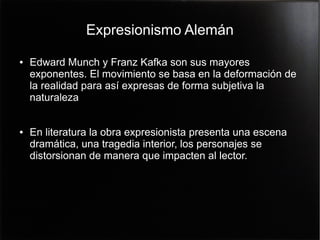 Expresionismo Alemán
●

●

Edward Munch y Franz Kafka son sus mayores
exponentes. El movimiento se basa en la deformación de
la realidad para así expresas de forma subjetiva la
naturaleza
En literatura la obra expresionista presenta una escena
dramática, una tragedia interior, los personajes se
distorsionan de manera que impacten al lector.

 