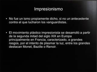 Impresionismo
●

●

No fue un ismo propiamente dicho, si no un antecedente
contra el que lucharon los vanguardistas.
El movimiento plástico impresionista se desarrolló a partir
de la segunda mitad del siglo XIX en Europa
principalmente en Francia, caracterizado, a grandes
rasgos, por el intento de plasmar la luz, entre los grandes
destacan Monet, Bazille o Renoir.

 