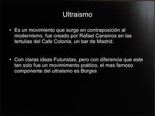 Ultraismo
●

●

Es un movimiento que surge en contraposición al
modernismo, fue creado por Rafael Cansinos en las
tertulias del Cafe Colonia, un bar de Madrid.
Con claras ideas Futuristas, pero con diferencia que este
tan solo fue un movimimento poético, el mas famoso
componente del ultraismo es Borges

 