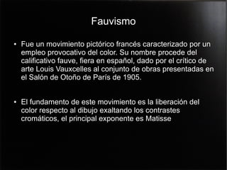 Fauvismo
●

●

Fue un movimiento pictórico francés caracterizado por un
empleo provocativo del color. Su nombre procede del
calificativo fauve, fiera en español, dado por el crítico de
arte Louis Vauxcelles al conjunto de obras presentadas en
el Salón de Otoño de París de 1905.
El fundamento de este movimiento es la liberación del
color respecto al dibujo exaltando los contrastes
cromáticos, el principal exponente es Matisse

 
