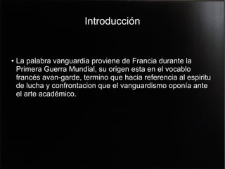 Introducción

●

La palabra vanguardia proviene de Francia durante la
Primera Guerra Mundial, su origen esta en el vocablo
francés avan-garde, termino que hacia referencia al espiritu
de lucha y confrontacion que el vanguardismo oponía ante
el arte académico.

 