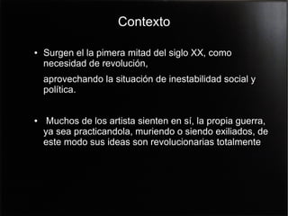 Contexto
●

Surgen el la pimera mitad del siglo XX, como
necesidad de revolución,
aprovechando la situación de inestabilidad social y
política.

●

Muchos de los artista sienten en sí, la propia guerra,
ya sea practicandola, muriendo o siendo exiliados, de
este modo sus ideas son revolucionarias totalmente

 