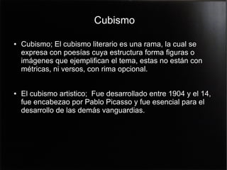 Cubismo
●

●

Cubismo; El cubismo literario es una rama, la cual se
expresa con poesías cuya estructura forma figuras o
imágenes que ejemplifican el tema, estas no están con
métricas, ni versos, con rima opcional.
El cubismo artistico; Fue desarrollado entre 1904 y el 14,
fue encabezao por Pablo Picasso y fue esencial para el
desarrollo de las demás vanguardias.

 