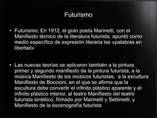 Futurismo
●

●

Futurismo; En 1912, el gran poeta Marinetti, con el
Manifiesto técnico de la literatura futurista, apuntó como
medio específico de expresión literaria las «palabras en
libertad»
Las nuevas teorías se aplicaron también a la pintura
primer y segundo manifiesto de la pintura futurista, a la
música Manifiesto de los músicos futuristas, a la escultura
Manifiesto de Boccioni, en el que se afirma que la
escultura debe convertir el infinito plástico aparente y el
infinito plástico interior, al teatro Manifiesto del teatro
futurista sintético, firmado por Marinetti y Settimelli, y
Manifiesto de la escenografía futurista

 