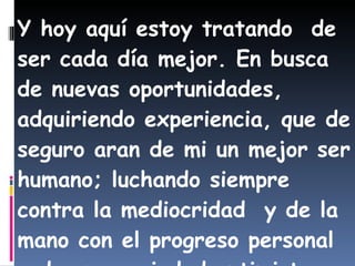 Y hoy aquí estoy tratando  de ser cada día mejor. En busca de nuevas oportunidades, adquiriendo experiencia, que de seguro aran de mi un mejor ser humano; luchando siempre contra la mediocridad  y de la mano con el progreso personal  y de una sociedad optimista, luchadora y pujante. 